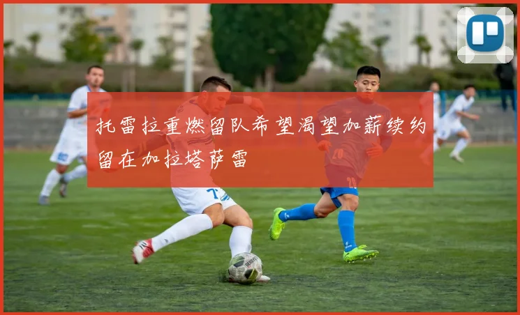 托雷拉重燃留队希望渴望加薪续约留在加拉塔萨雷