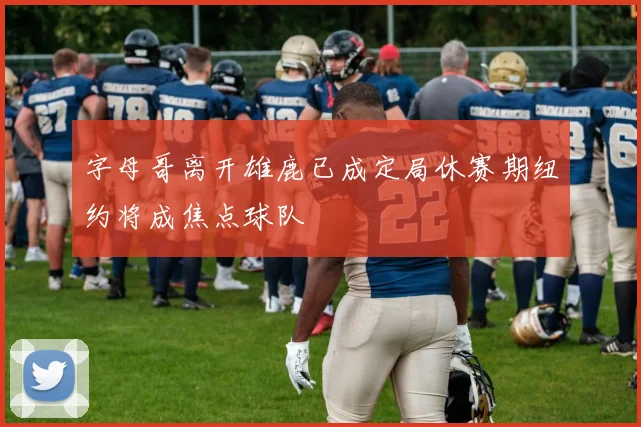 字母哥离开雄鹿已成定局休赛期纽约将成焦点球队
