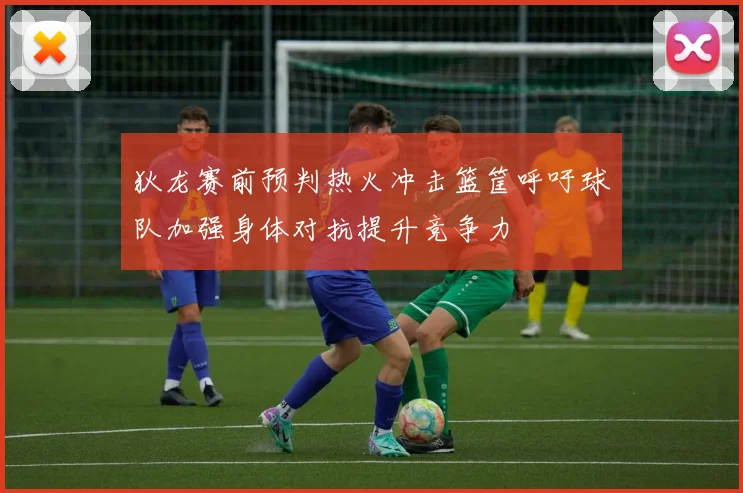 狄龙赛前预判热火冲击篮筐呼吁球队加强身体对抗提升竞争力