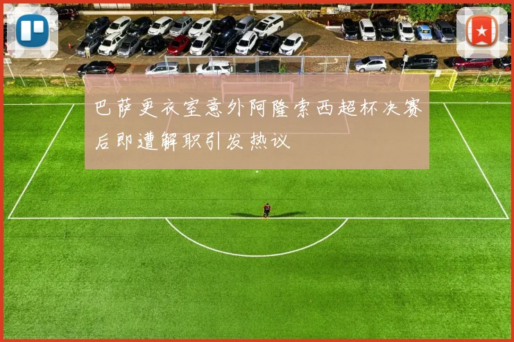 巴萨更衣室意外阿隆索西超杯决赛后即遭解职引发热议