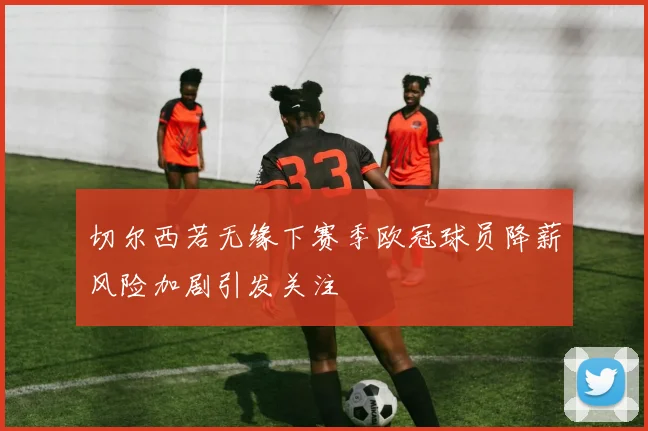 切尔西若无缘下赛季欧冠球员降薪风险加剧引发关注
