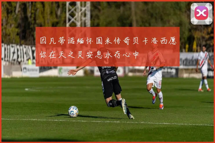 因凡蒂诺缅怀国米传奇贝卡洛西愿你在天之灵安息永存心中