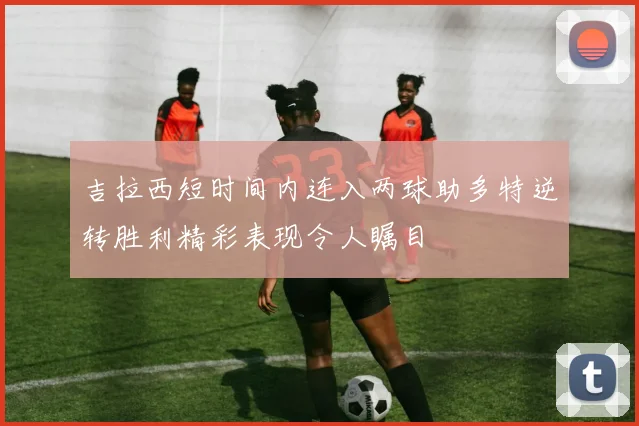 吉拉西短时间内连入两球助多特逆转胜利精彩表现令人瞩目