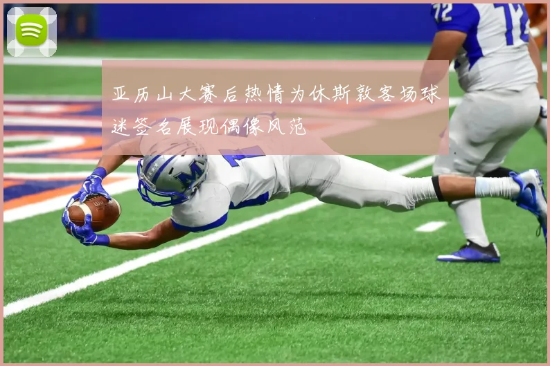 亚历山大赛后热情为休斯敦客场球迷签名展现偶像风范