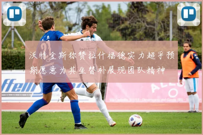 沃特金斯称赞拉什福德实力超乎预期愿意为其坐替补展现团队精神