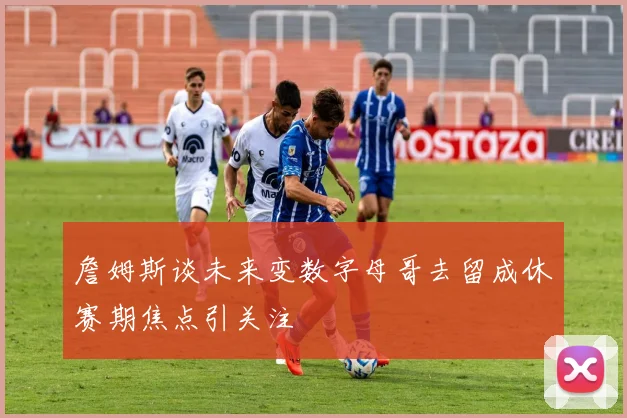 詹姆斯谈未来变数字母哥去留成休赛期焦点引关注