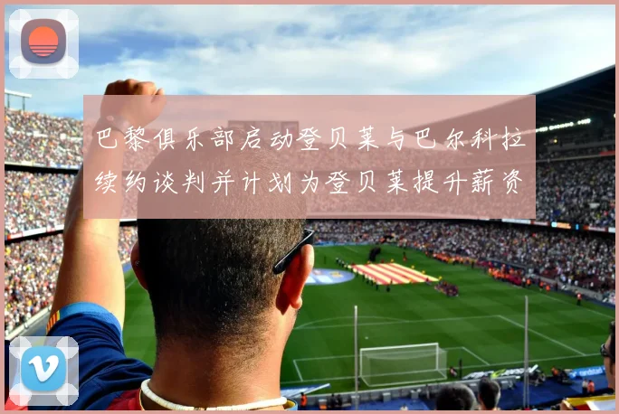 巴黎俱乐部启动登贝莱与巴尔科拉续约谈判并计划为登贝莱提升薪资待遇