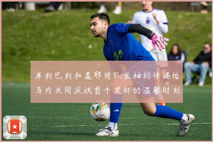 库利巴利和盖耶将队长袖标传递给马内共同庆祝首个奖杯的温馨时刻