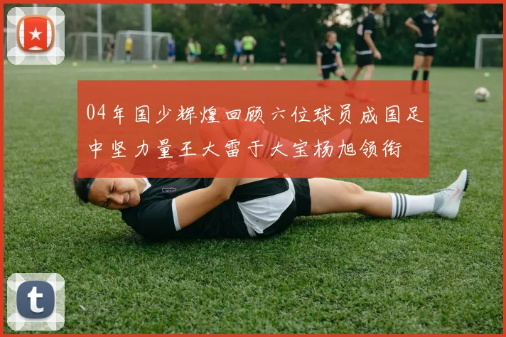 04年国少辉煌回顾六位球员成国足中坚力量王大雷于大宝杨旭领衔